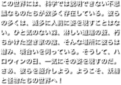 この世界には、科学では説明できない不思議なものたちが数多く存在している。彼らの多くは、滅多に人前に姿を現すことはない。ひと気のない森、淋しい道端の薮、朽ちかけた空き家の陰、そんな場所に彼らは潜み、頃合いを伺っている。そうして、ハロウィンの日、一気にその姿を現すのだ。さあ、彼らを紹介しよう。ようこそ、妖精と怪物たちの世界へ！