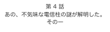 第 4 話　
あの、不気味な電信柱の謎が解明した。
その一