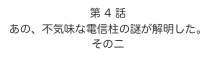 第 4 話　
あの、不気味な電信柱の謎が解明した。
その二