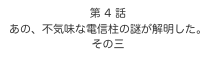 第 4 話　
あの、不気味な電信柱の謎が解明した。
その三