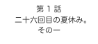 第 1 話
　二十六回目の夏休み。
その一