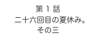 第 1 話
　二十六回目の夏休み。
その三