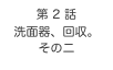 第 2 話　
洗面器、回収。
その二