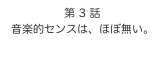 第 3 話　
音楽的センスは、ほぼ無い。
