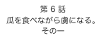 第 6 話　
瓜を食べながら虜になる。
その一