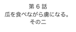 第 6 話　
瓜を食べながら虜になる。
その二