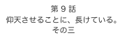 第 9 話　
仰天させることに、長けている。
その三