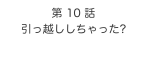 第 10 話　
引っ越ししちゃった?