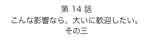 第 14 話　
こんな影響なら、大いに歓迎したい。
その三