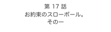 第 17 話　
お約束のスローボール。
その一