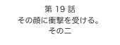 第 19 話　
その顔に衝撃を受ける。
その二